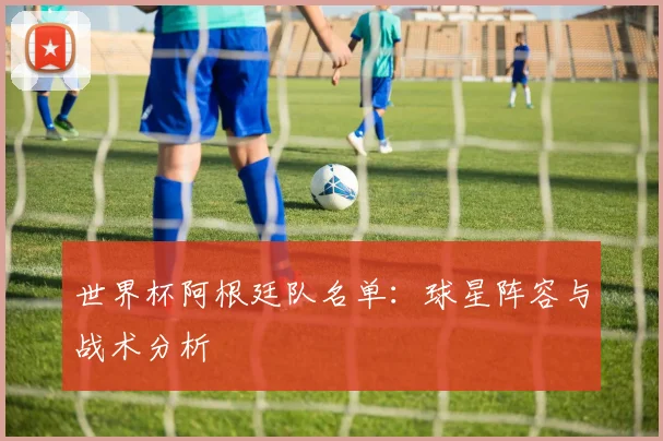 世界杯阿根廷队名单：球星阵容与战术分析