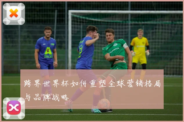 跨界世界杯如何重塑全球营销格局与品牌战略