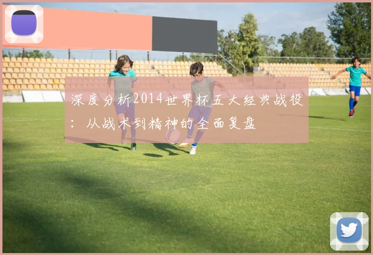 深度分析2014世界杯五大经典战役：从战术到精神的全面复盘