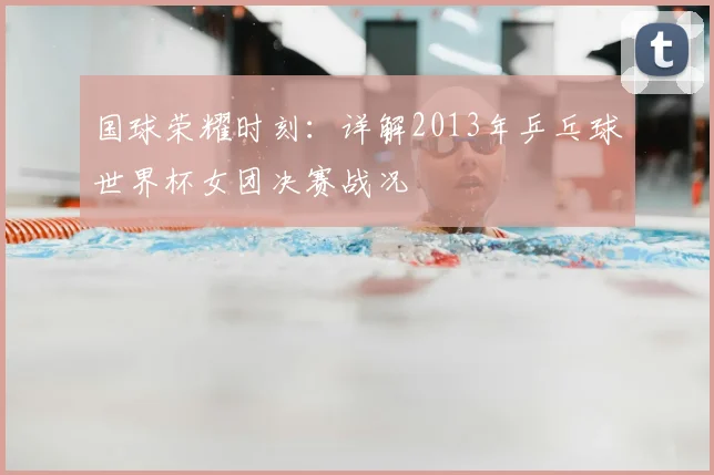 国球荣耀时刻:详解2013年乒乓球世界杯女团决赛战况