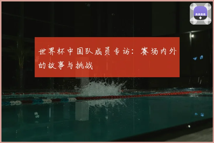 世界杯中国队成员专访:赛场内外的故事与挑战