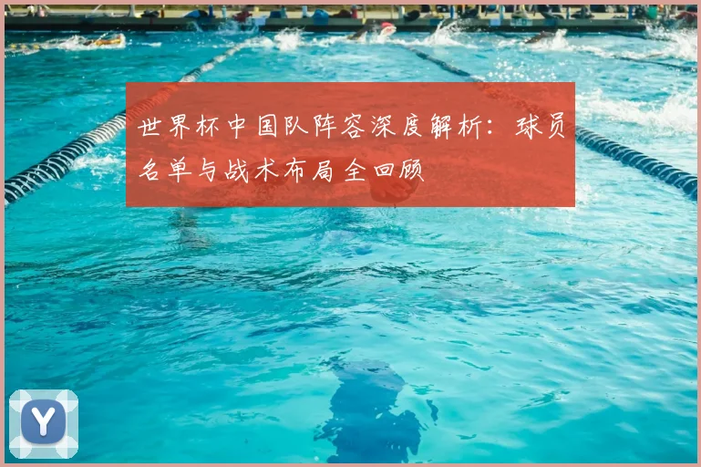世界杯中国队阵容深度解析:球员名单与战术布局全回顾