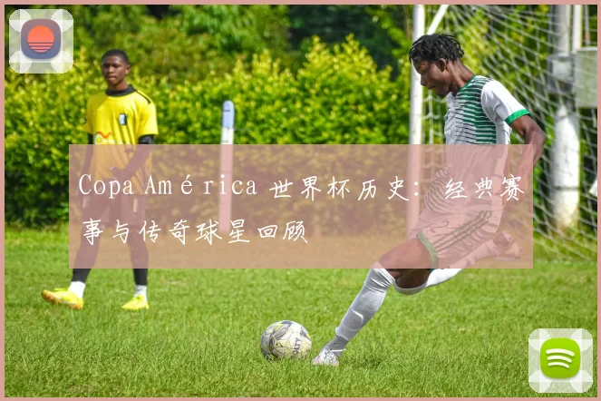 Copa América 世界杯历史：经典赛事与传奇球星回顾