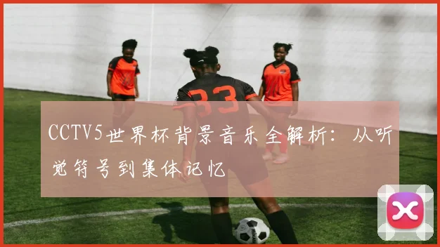 CCTV5世界杯背景音乐全解析：从听觉符号到集体记忆