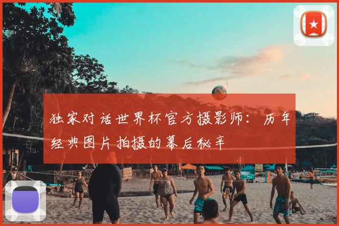 独家对话世界杯官方摄影师:历年经典图片拍摄的幕后秘辛
