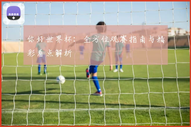 你好世界杯：全方位观赛指南与精彩看点解析