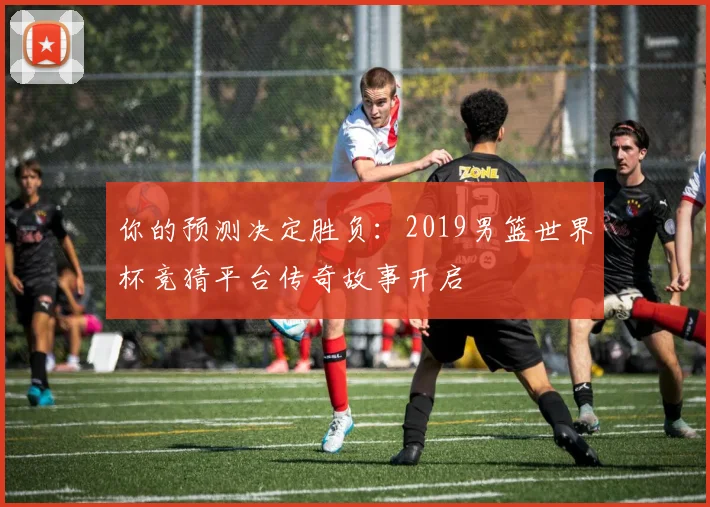 你的预测决定胜负:2019男篮世界杯竞猜平台传奇故事开启