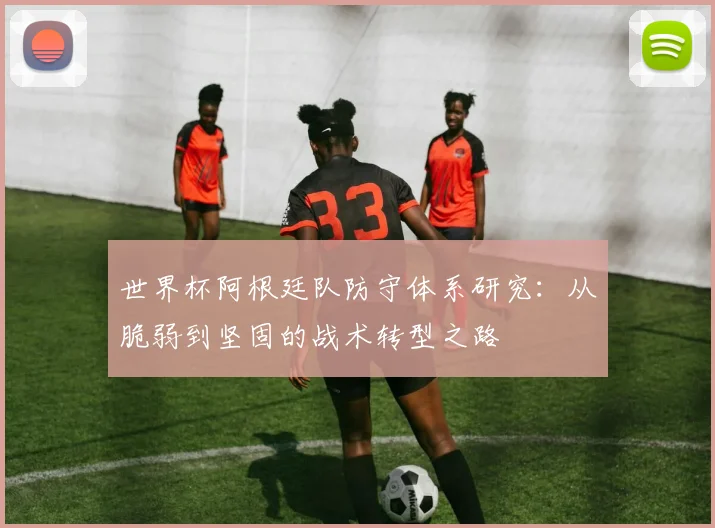 世界杯阿根廷队防守体系研究：从脆弱到坚固的战术转型之路