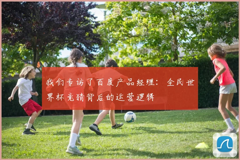 我们专访了百度产品经理:全民世界杯竞猜背后的运营逻辑