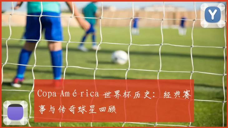 Copa América 世界杯历史:经典赛事与传奇球星回顾