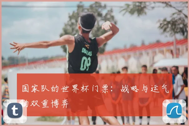 国家队的世界杯门票:战略与运气的双重博弈