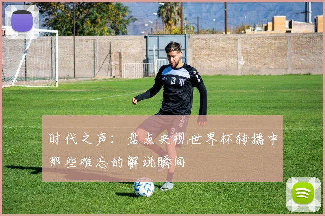 时代之声:盘点央视世界杯转播中那些难忘的解说瞬间