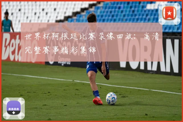 世界杯阿根廷比赛录像回放：高清完整赛事精彩集锦