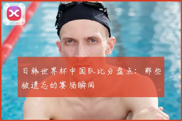 日韩世界杯中国队比分盘点:那些被遗忘的赛场瞬间