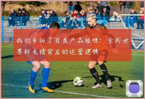 我们专访了百度产品经理：全民世界杯竞猜背后的运营逻辑