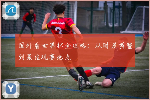 国外看世界杯全攻略：从时差调整到最佳观赛地点