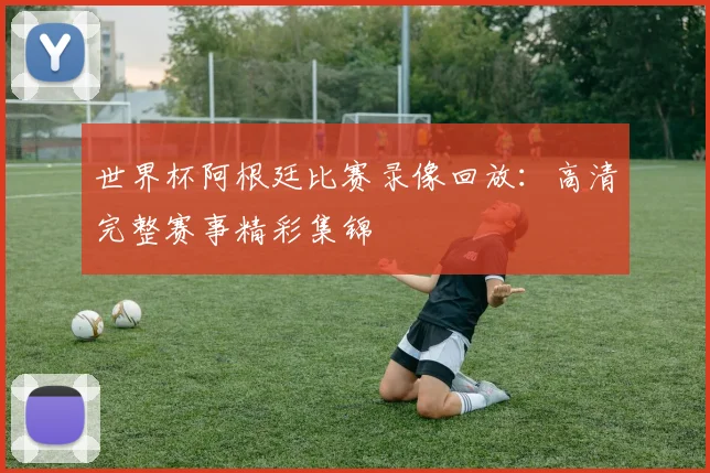 世界杯阿根廷比赛录像回放:高清完整赛事精彩集锦