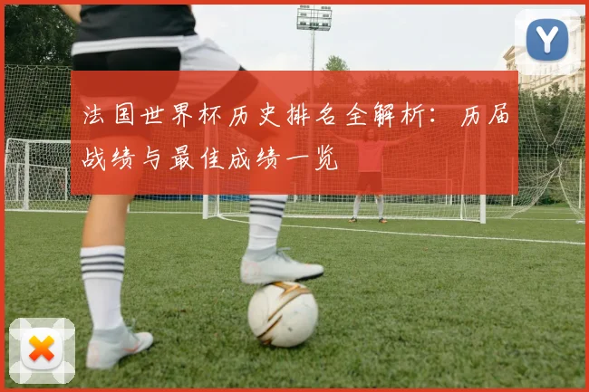 法国世界杯历史排名全解析：历届战绩与最佳成绩一览