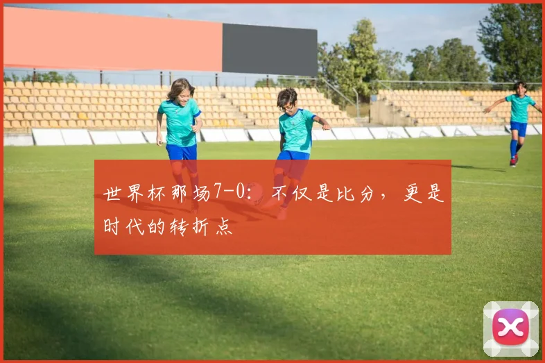 世界杯那场7-0：不仅是比分，更是时代的转折点