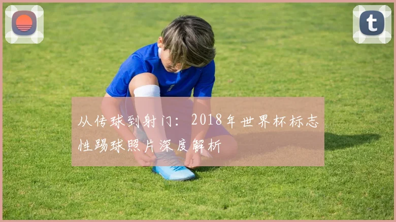 从传球到射门：2018年世界杯标志性踢球照片深度解析