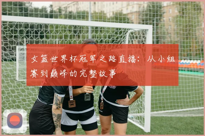 女篮世界杯冠军之路直播：从小组赛到巅峰的完整故事