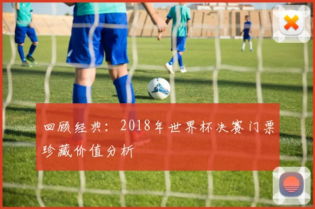 回顾经典：2018年世界杯决赛门票珍藏价值分析