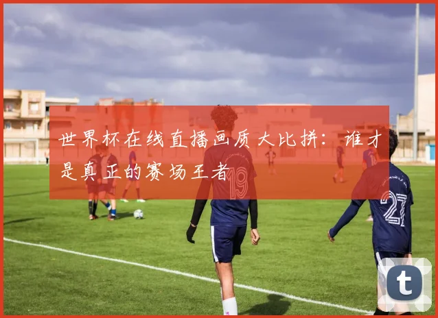 世界杯在线直播画质大比拼：谁才是真正的赛场王者