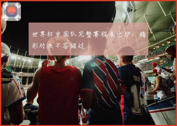 世界杯中国队完整赛程表出炉，精彩对决不容错过