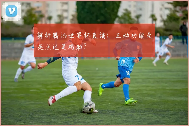 解析腾讯世界杯直播：互动功能是亮点还是鸡肋？