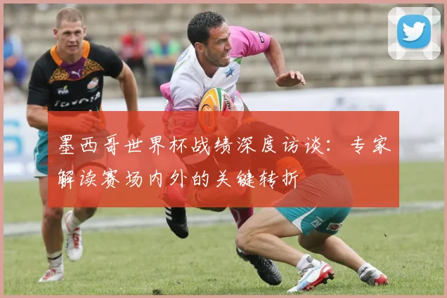 墨西哥世界杯战绩深度访谈：专家解读赛场内外的关键转折