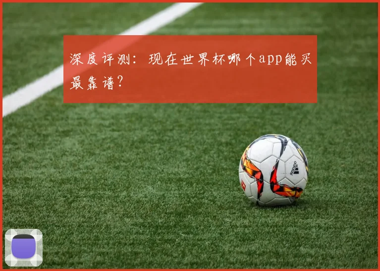 深度评测：现在世界杯哪个app能买最靠谱？